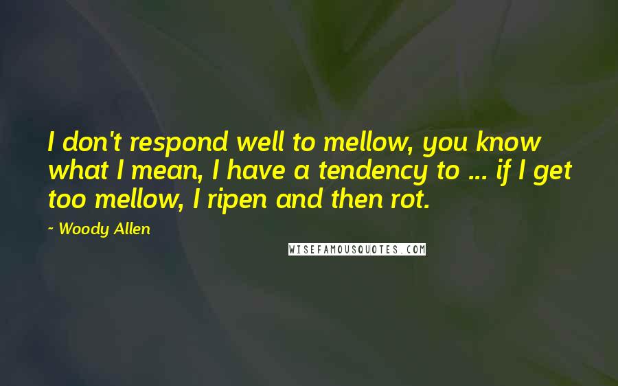 Woody Allen Quotes: I don't respond well to mellow, you know what I mean, I have a tendency to ... if I get too mellow, I ripen and then rot.