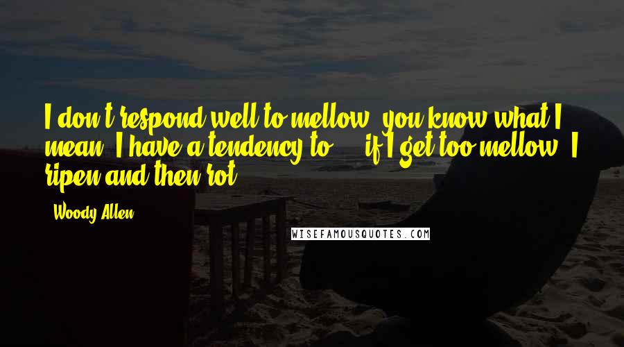 Woody Allen Quotes: I don't respond well to mellow, you know what I mean, I have a tendency to ... if I get too mellow, I ripen and then rot.