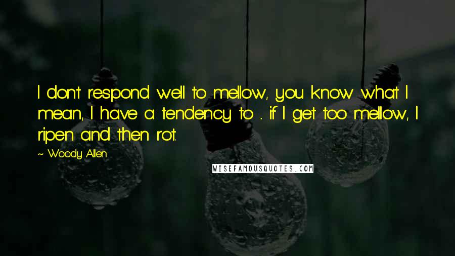 Woody Allen Quotes: I don't respond well to mellow, you know what I mean, I have a tendency to ... if I get too mellow, I ripen and then rot.