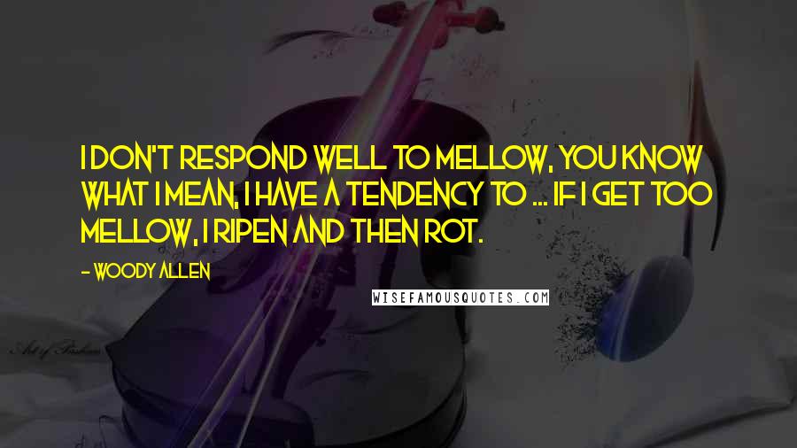 Woody Allen Quotes: I don't respond well to mellow, you know what I mean, I have a tendency to ... if I get too mellow, I ripen and then rot.