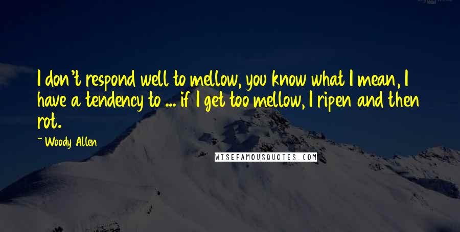 Woody Allen Quotes: I don't respond well to mellow, you know what I mean, I have a tendency to ... if I get too mellow, I ripen and then rot.