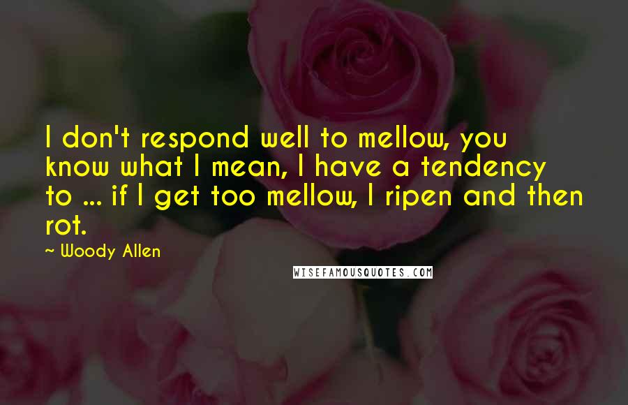Woody Allen Quotes: I don't respond well to mellow, you know what I mean, I have a tendency to ... if I get too mellow, I ripen and then rot.