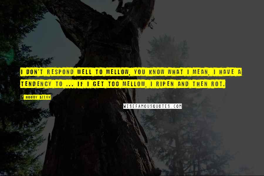 Woody Allen Quotes: I don't respond well to mellow, you know what I mean, I have a tendency to ... if I get too mellow, I ripen and then rot.