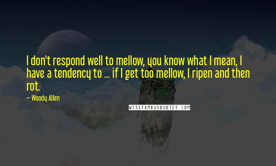 Woody Allen Quotes: I don't respond well to mellow, you know what I mean, I have a tendency to ... if I get too mellow, I ripen and then rot.