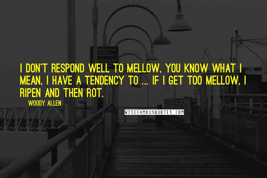 Woody Allen Quotes: I don't respond well to mellow, you know what I mean, I have a tendency to ... if I get too mellow, I ripen and then rot.