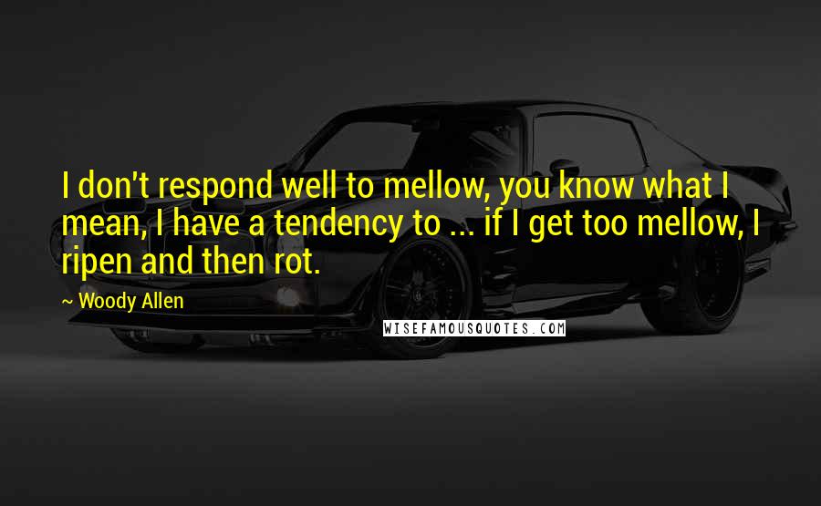 Woody Allen Quotes: I don't respond well to mellow, you know what I mean, I have a tendency to ... if I get too mellow, I ripen and then rot.