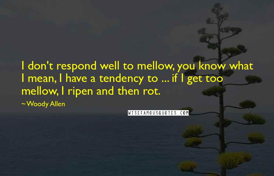 Woody Allen Quotes: I don't respond well to mellow, you know what I mean, I have a tendency to ... if I get too mellow, I ripen and then rot.