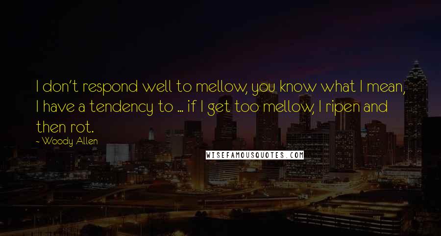 Woody Allen Quotes: I don't respond well to mellow, you know what I mean, I have a tendency to ... if I get too mellow, I ripen and then rot.