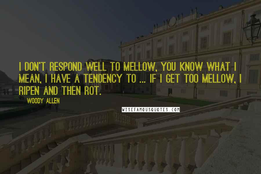 Woody Allen Quotes: I don't respond well to mellow, you know what I mean, I have a tendency to ... if I get too mellow, I ripen and then rot.