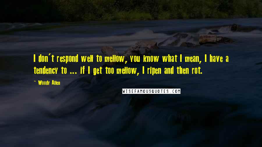 Woody Allen Quotes: I don't respond well to mellow, you know what I mean, I have a tendency to ... if I get too mellow, I ripen and then rot.