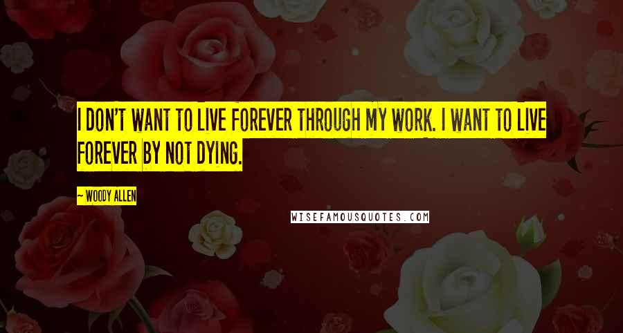 Woody Allen Quotes: I don't want to live forever through my work. I want to live forever by not dying.