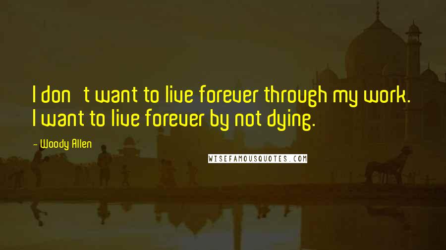 Woody Allen Quotes: I don't want to live forever through my work. I want to live forever by not dying.