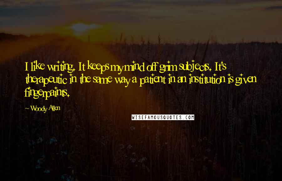 Woody Allen Quotes: I like writing. It keeps my mind off grim subjects. It's therapeutic in the same way a patient in an institution is given fingerpaints.