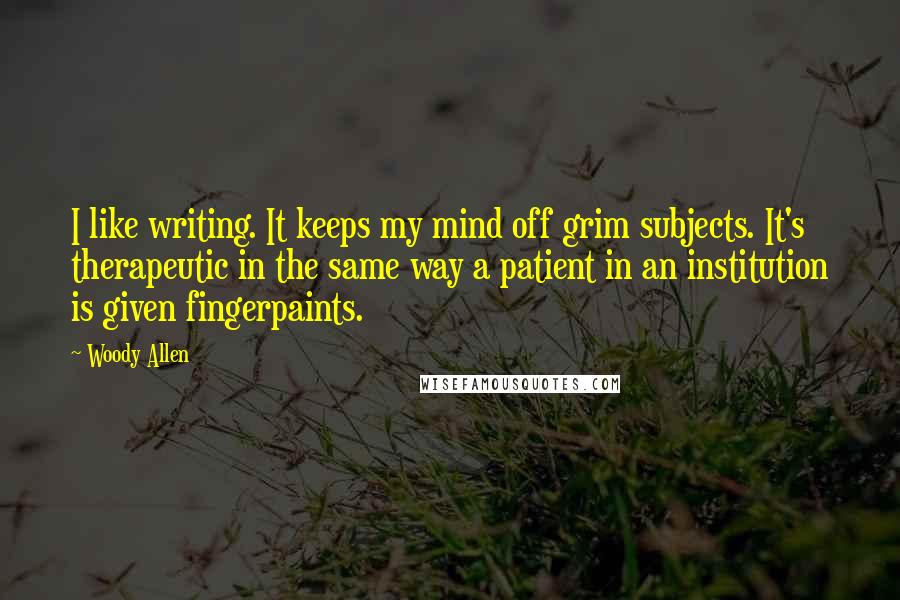 Woody Allen Quotes: I like writing. It keeps my mind off grim subjects. It's therapeutic in the same way a patient in an institution is given fingerpaints.