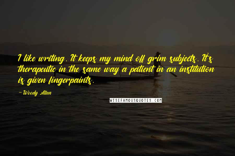 Woody Allen Quotes: I like writing. It keeps my mind off grim subjects. It's therapeutic in the same way a patient in an institution is given fingerpaints.