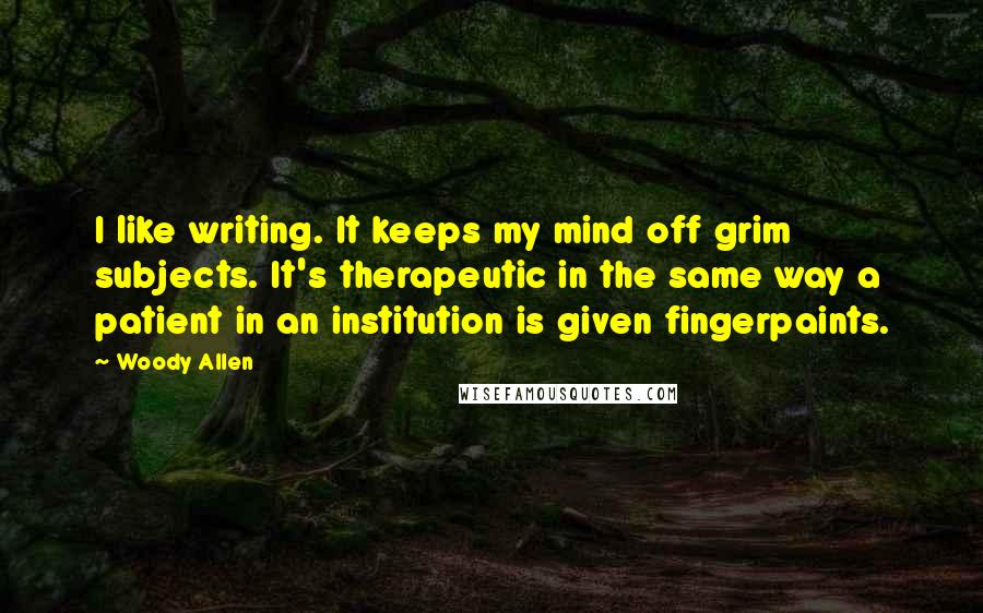 Woody Allen Quotes: I like writing. It keeps my mind off grim subjects. It's therapeutic in the same way a patient in an institution is given fingerpaints.