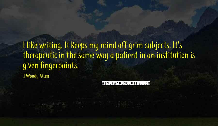 Woody Allen Quotes: I like writing. It keeps my mind off grim subjects. It's therapeutic in the same way a patient in an institution is given fingerpaints.