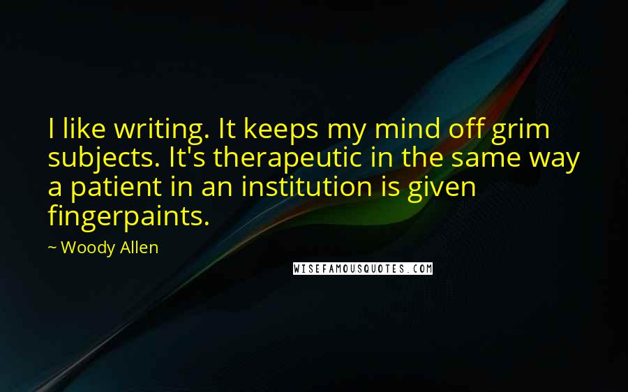 Woody Allen Quotes: I like writing. It keeps my mind off grim subjects. It's therapeutic in the same way a patient in an institution is given fingerpaints.