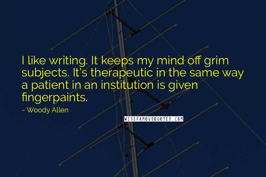 Woody Allen Quotes: I like writing. It keeps my mind off grim subjects. It's therapeutic in the same way a patient in an institution is given fingerpaints.