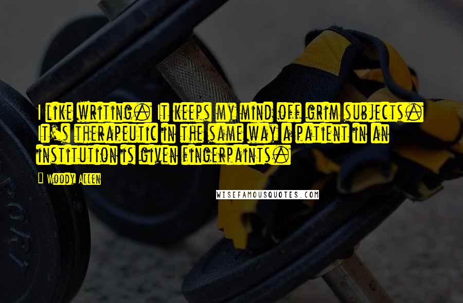 Woody Allen Quotes: I like writing. It keeps my mind off grim subjects. It's therapeutic in the same way a patient in an institution is given fingerpaints.