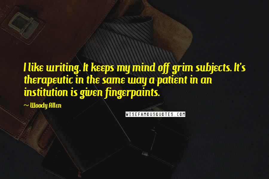 Woody Allen Quotes: I like writing. It keeps my mind off grim subjects. It's therapeutic in the same way a patient in an institution is given fingerpaints.