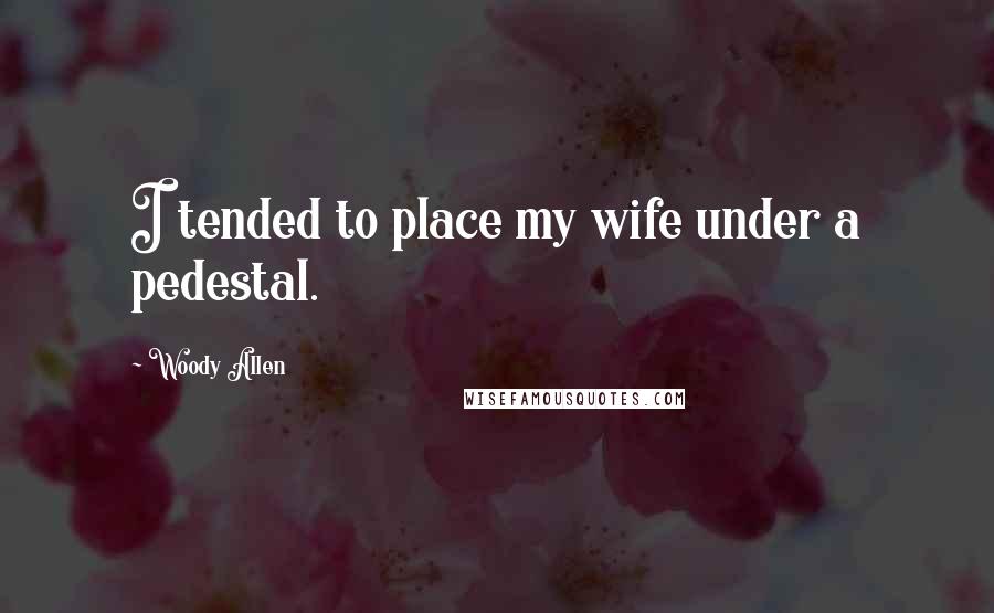 Woody Allen Quotes: I tended to place my wife under a pedestal.