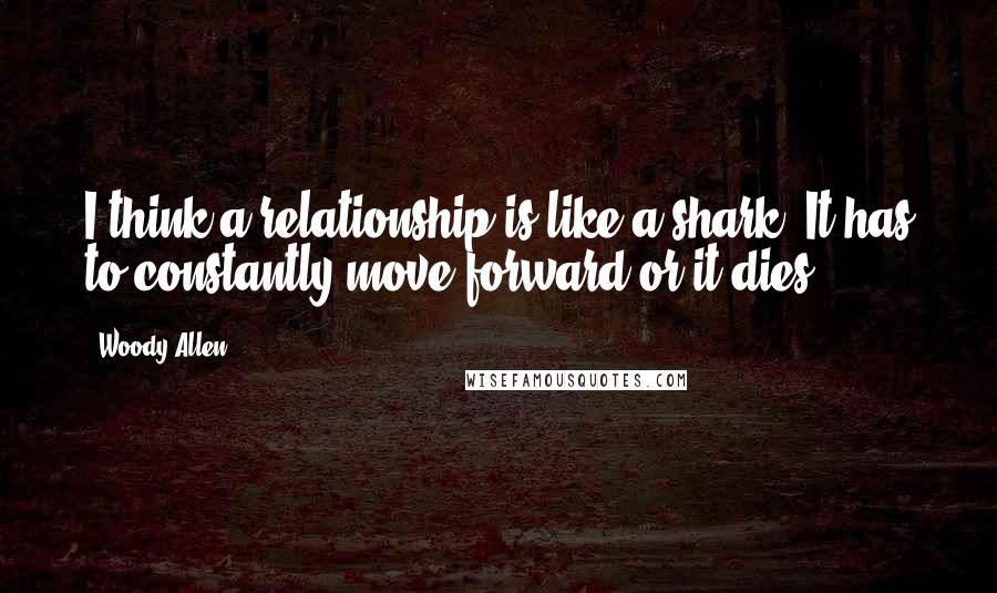 Woody Allen Quotes: I think a relationship is like a shark. It has to constantly move forward or it dies.