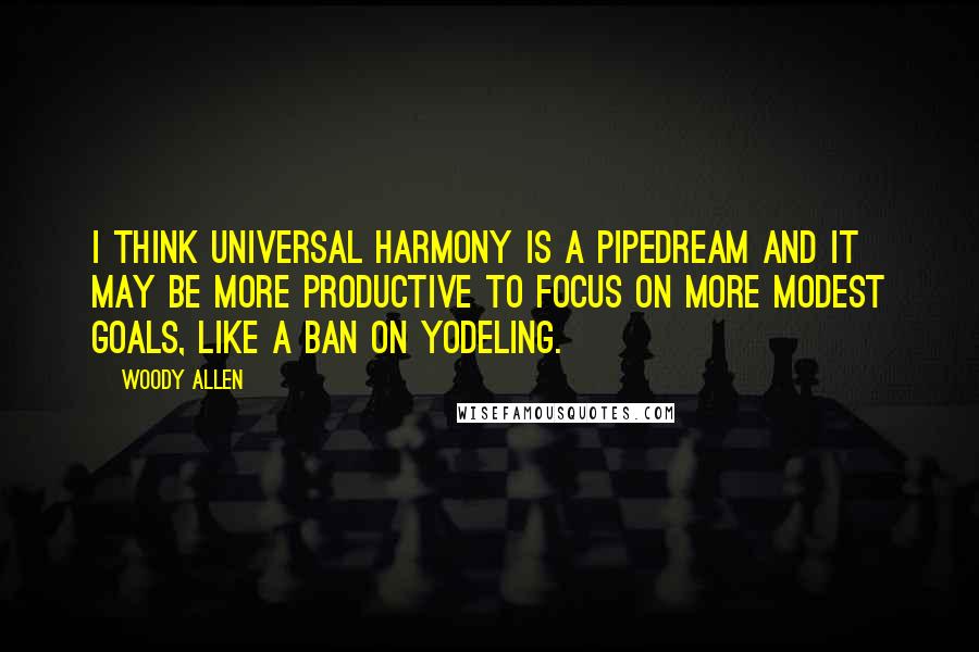 Woody Allen Quotes: I think universal harmony is a pipedream and it may be more productive to focus on more modest goals, like a ban on yodeling.