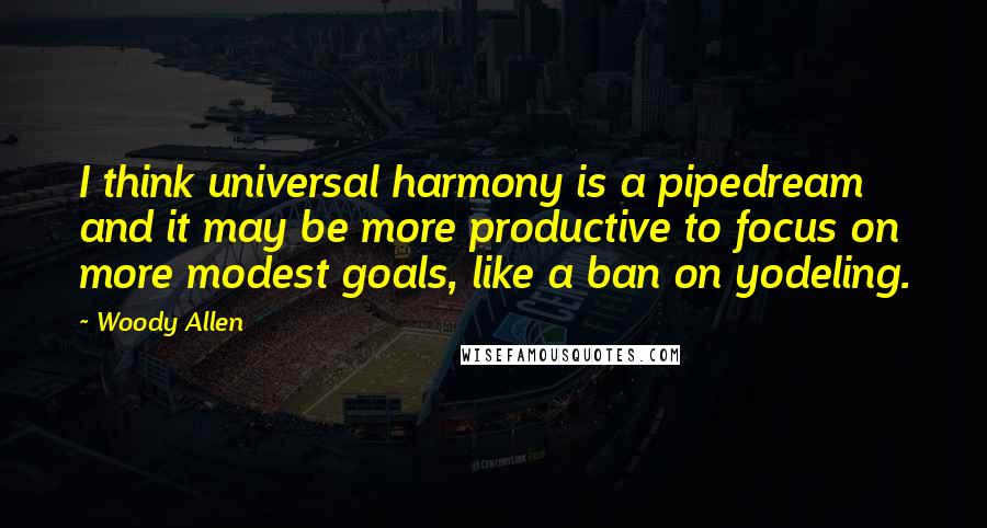 Woody Allen Quotes: I think universal harmony is a pipedream and it may be more productive to focus on more modest goals, like a ban on yodeling.