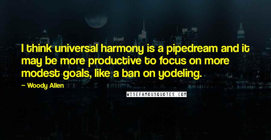 Woody Allen Quotes: I think universal harmony is a pipedream and it may be more productive to focus on more modest goals, like a ban on yodeling.