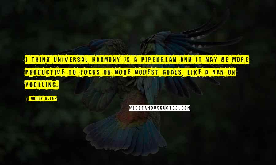 Woody Allen Quotes: I think universal harmony is a pipedream and it may be more productive to focus on more modest goals, like a ban on yodeling.