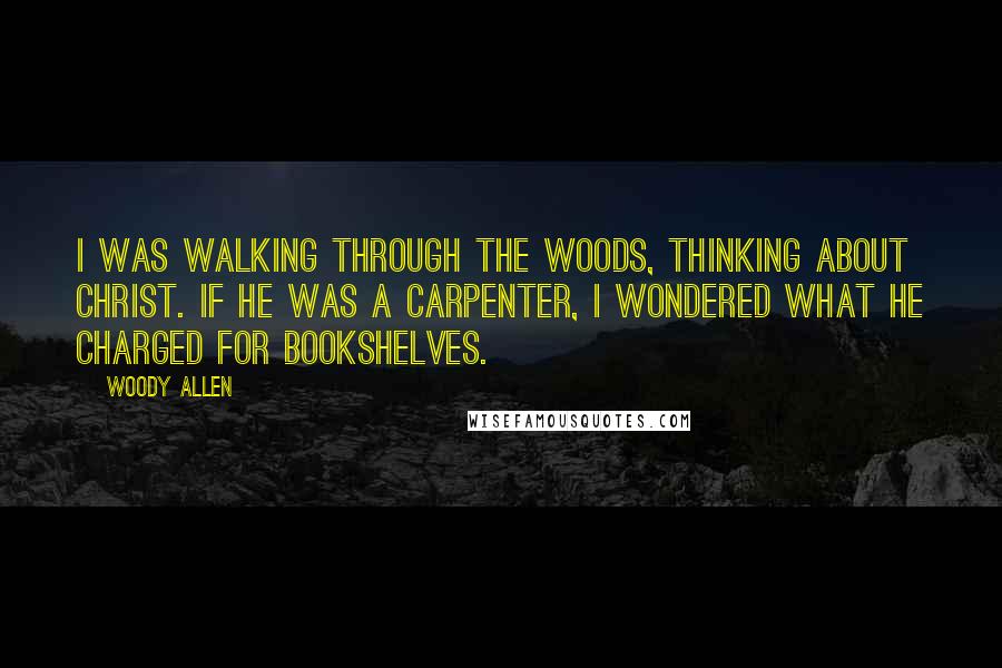 Woody Allen Quotes: I was walking through the woods, thinking about Christ. If He was a carpenter, I wondered what He charged for bookshelves.