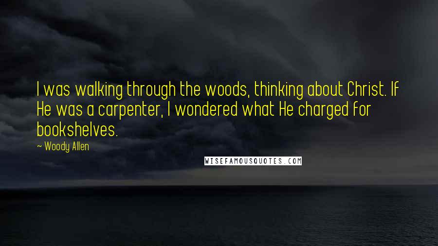 Woody Allen Quotes: I was walking through the woods, thinking about Christ. If He was a carpenter, I wondered what He charged for bookshelves.