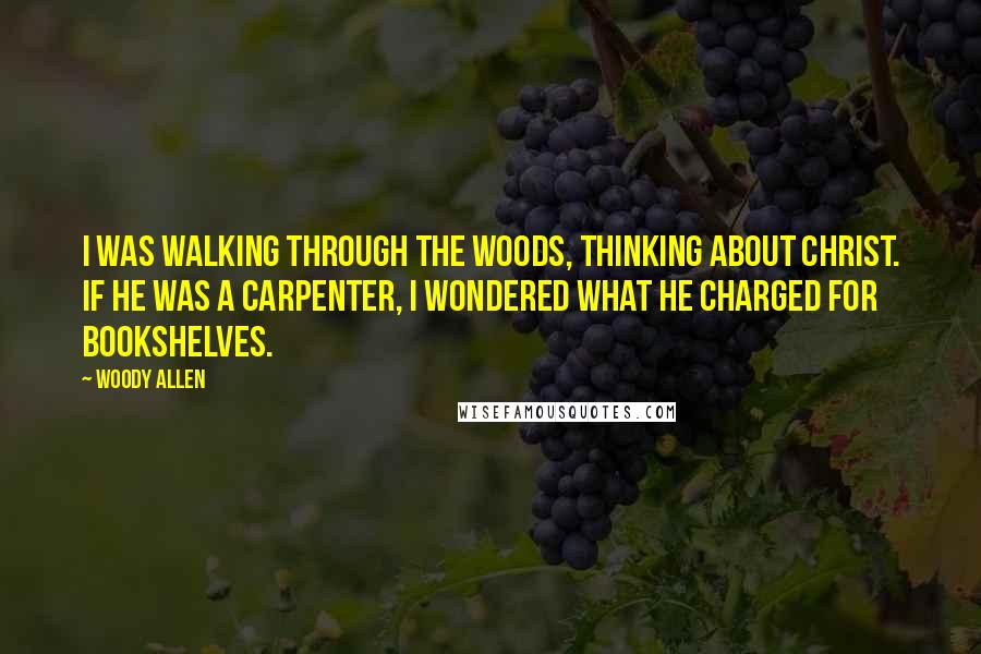 Woody Allen Quotes: I was walking through the woods, thinking about Christ. If He was a carpenter, I wondered what He charged for bookshelves.