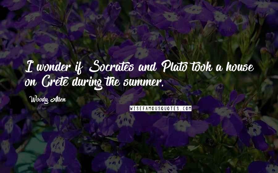 Woody Allen Quotes: I wonder if Socrates and Plato took a house on Crete during the summer.