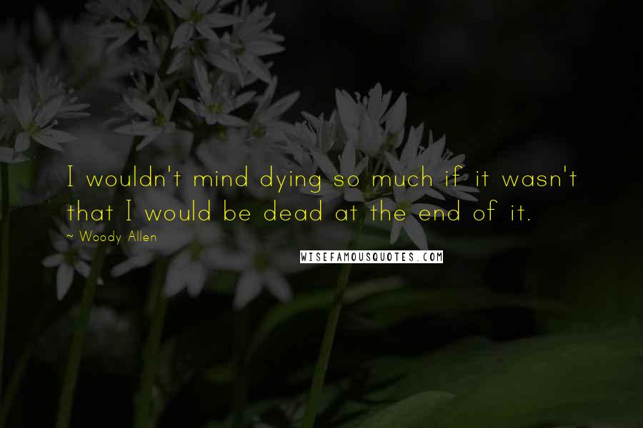 Woody Allen Quotes: I wouldn't mind dying so much if it wasn't that I would be dead at the end of it.