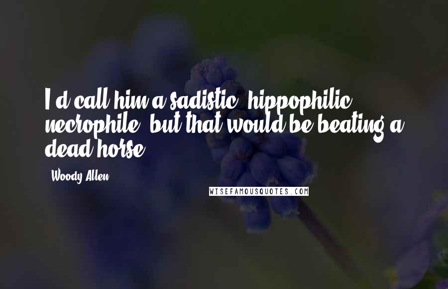 Woody Allen Quotes: I'd call him a sadistic, hippophilic necrophile, but that would be beating a dead horse.