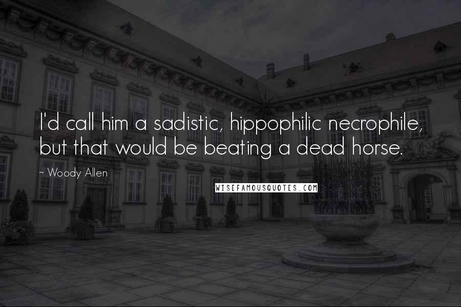Woody Allen Quotes: I'd call him a sadistic, hippophilic necrophile, but that would be beating a dead horse.