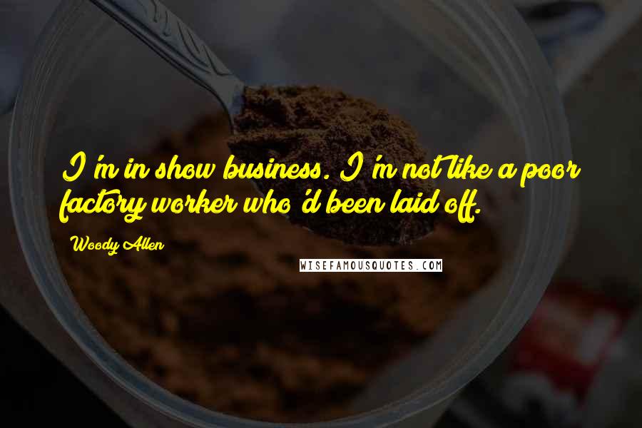 Woody Allen Quotes: I'm in show business. I'm not like a poor factory worker who'd been laid off.