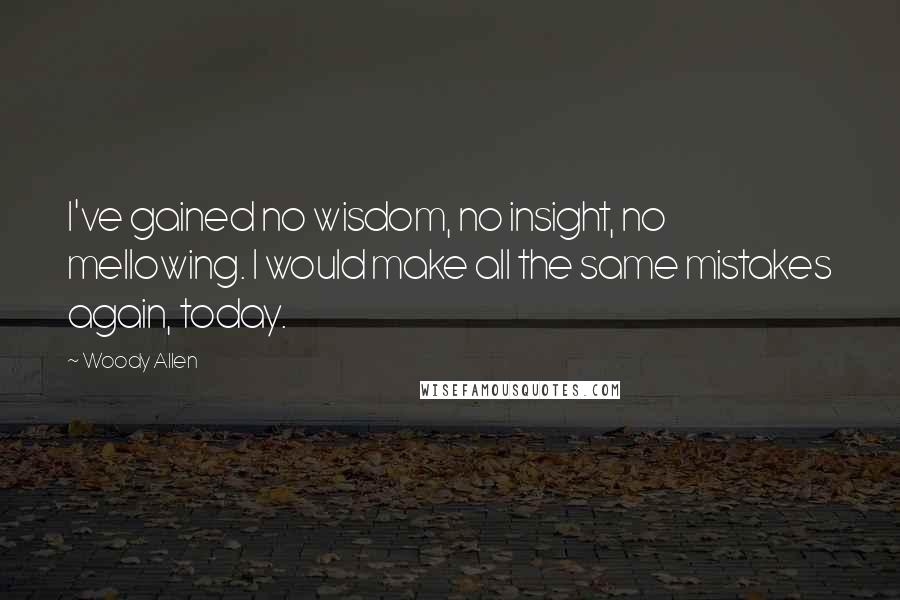 Woody Allen Quotes: I've gained no wisdom, no insight, no mellowing. I would make all the same mistakes again, today.