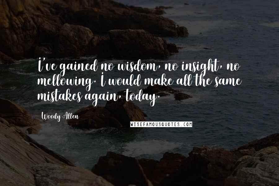 Woody Allen Quotes: I've gained no wisdom, no insight, no mellowing. I would make all the same mistakes again, today.