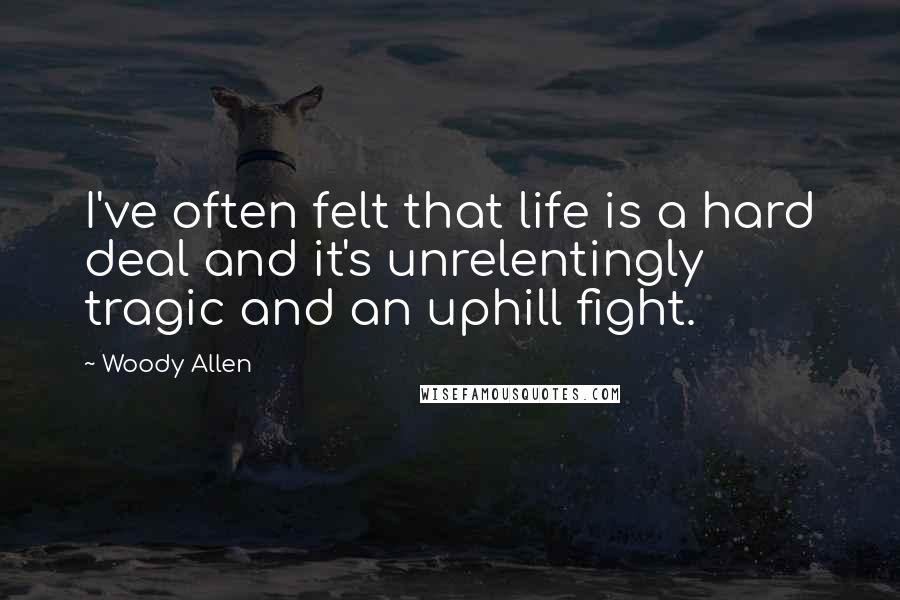 Woody Allen Quotes: I've often felt that life is a hard deal and it's unrelentingly tragic and an uphill fight.