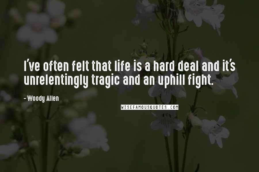 Woody Allen Quotes: I've often felt that life is a hard deal and it's unrelentingly tragic and an uphill fight.