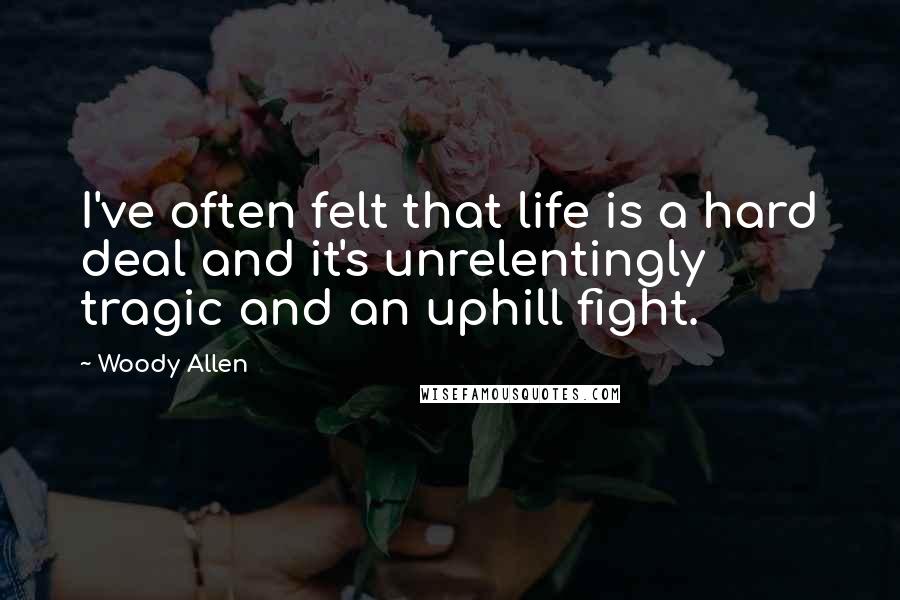 Woody Allen Quotes: I've often felt that life is a hard deal and it's unrelentingly tragic and an uphill fight.