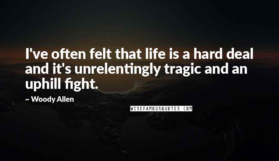 Woody Allen Quotes: I've often felt that life is a hard deal and it's unrelentingly tragic and an uphill fight.