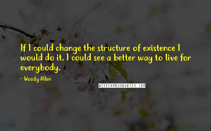 Woody Allen Quotes: If I could change the structure of existence I would do it. I could see a better way to live for everybody.