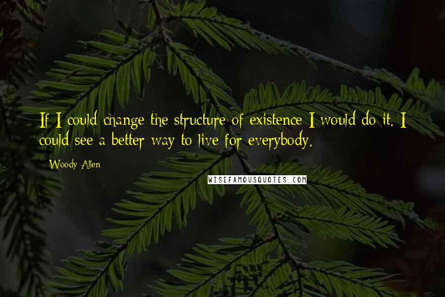 Woody Allen Quotes: If I could change the structure of existence I would do it. I could see a better way to live for everybody.