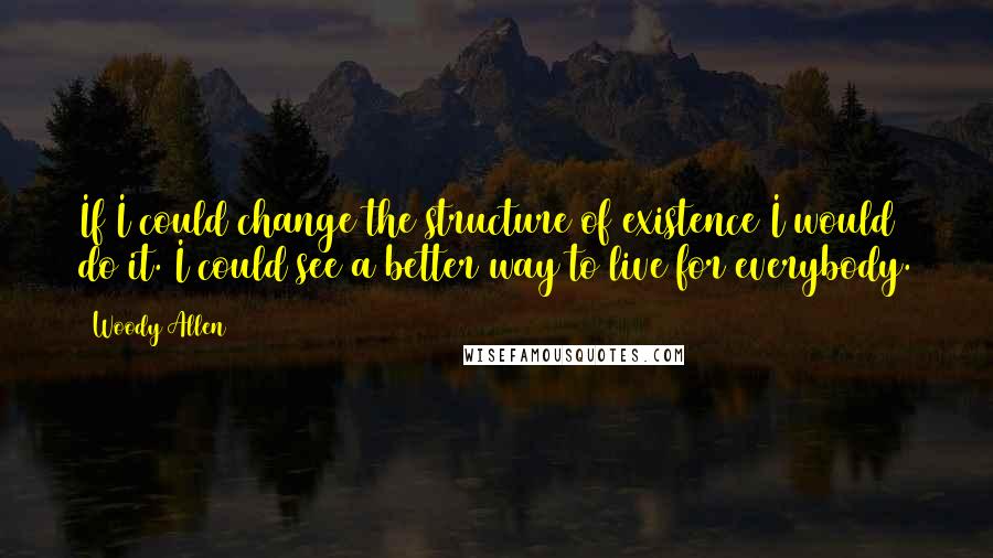 Woody Allen Quotes: If I could change the structure of existence I would do it. I could see a better way to live for everybody.