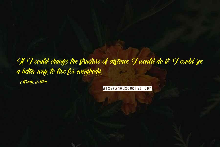 Woody Allen Quotes: If I could change the structure of existence I would do it. I could see a better way to live for everybody.