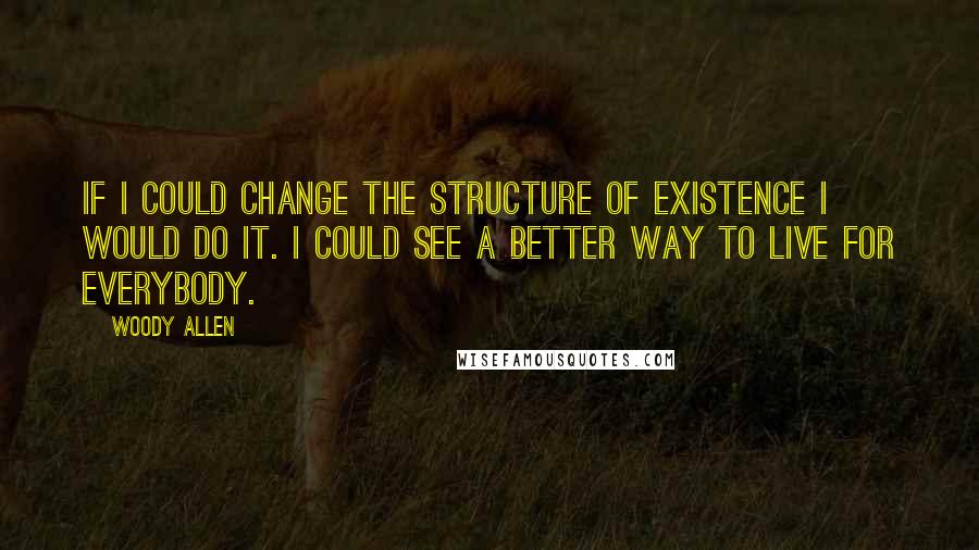 Woody Allen Quotes: If I could change the structure of existence I would do it. I could see a better way to live for everybody.